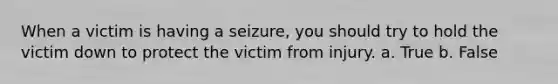 When a victim is having a seizure, you should try to hold the victim down to protect the victim from injury. a. True b. False