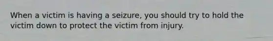 When a victim is having a seizure, you should try to hold the victim down to protect the victim from injury.