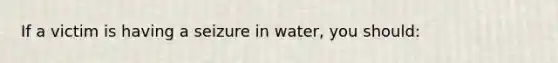 If a victim is having a seizure in water, you should: