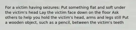 For a victim having seizures: Put something flat and soft under the victim's head Lay the victim face down on the floor Ask others to help you hold the victim's head, arms and legs still Put a wooden object, such as a pencil, between the victim's teeth