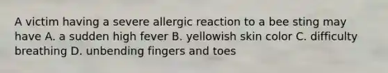 A victim having a severe allergic reaction to a bee sting may have A. a sudden high fever B. yellowish skin color C. difficulty breathing D. unbending fingers and toes