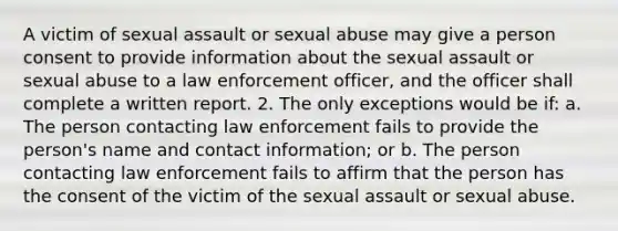 A victim of sexual assault or sexual abuse may give a person consent to provide information about the sexual assault or sexual abuse to a law enforcement officer, and the officer shall complete a written report. 2. The only exceptions would be if: a. The person contacting law enforcement fails to provide the person's name and contact information; or b. The person contacting law enforcement fails to affirm that the person has the consent of the victim of the sexual assault or sexual abuse.