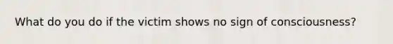 What do you do if the victim shows no sign of consciousness?