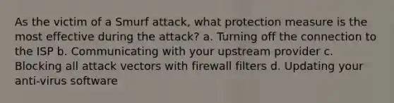 As the victim of a Smurf attack, what protection measure is the most effective during the attack? a. Turning off the connection to the ISP b. Communicating with your upstream provider c. Blocking all attack vectors with firewall filters d. Updating your anti-virus software