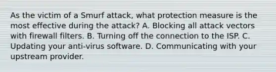 As the victim of a Smurf attack, what protection measure is the most effective during the attack? A. Blocking all attack vectors with firewall filters. B. Turning off the connection to the ISP. C. Updating your anti-virus software. D. Communicating with your upstream provider.