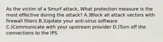 As the victim of a Smurf attack, What protection measure is the most effective during the attack? A.)Block all attack vectors with firewall filters B.)Update your anti-virus software C.)Communicate with your upstream provider D.)Turn off the connections to the IPS