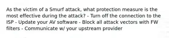 As the victim of a Smurf attack, what protection measure is the most effective during the attack? - Turn off the connection to the ISP - Update your AV software - Block all attack vectors with FW filters - Communicate w/ your upstream provider