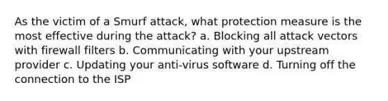 As the victim of a Smurf attack, what protection measure is the most effective during the attack? a. Blocking all attack vectors with firewall filters b. Communicating with your upstream provider c. Updating your anti-virus software d. Turning off the connection to the ISP