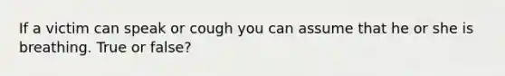 If a victim can speak or cough you can assume that he or she is breathing. True or false?