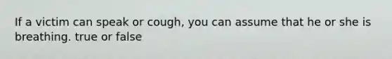 If a victim can speak or cough, you can assume that he or she is breathing. true or false