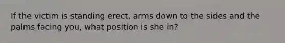 If the victim is standing erect, arms down to the sides and the palms facing you, what position is she in?