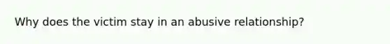 Why does the victim stay in an abusive relationship?