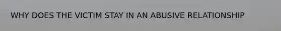WHY DOES THE VICTIM STAY IN AN ABUSIVE RELATIONSHIP