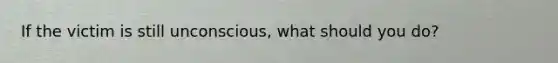 If the victim is still unconscious, what should you do?