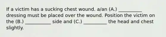 If a victim has a sucking chest wound. a/an (A.) __________ dressing must be placed over the wound. Position the victim on the (B.) ___________ side and (C.) __________ the head and chest slightly.