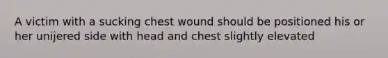 A victim with a sucking chest wound should be positioned his or her unijered side with head and chest slightly elevated