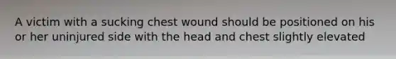 A victim with a sucking chest wound should be positioned on his or her uninjured side with the head and chest slightly elevated