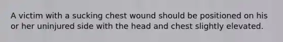 A victim with a sucking chest wound should be positioned on his or her uninjured side with the head and chest slightly elevated.