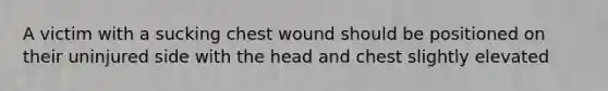 A victim with a sucking chest wound should be positioned on their uninjured side with the head and chest slightly elevated