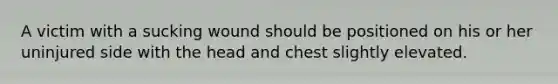 A victim with a sucking wound should be positioned on his or her uninjured side with the head and chest slightly elevated.