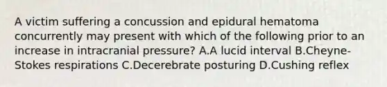 A victim suffering a concussion and epidural hematoma concurrently may present with which of the following prior to an increase in intracranial​ pressure? A.A lucid interval B.​Cheyne-Stokes respirations C.Decerebrate posturing D.Cushing reflex