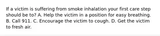 If a victim is suffering from smoke inhalation your first care step should be to? A. Help the victim in a position for easy breathing. B. Call 911. C. Encourage the victim to cough. D. Get the victim to fresh air.