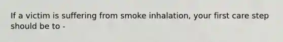 If a victim is suffering from smoke inhalation, your first care step should be to -