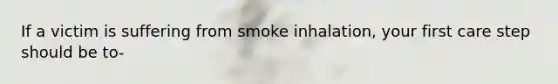 If a victim is suffering from smoke inhalation, your first care step should be to-