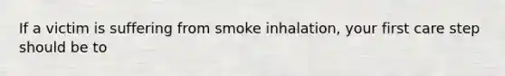 If a victim is suffering from smoke inhalation, your first care step should be to