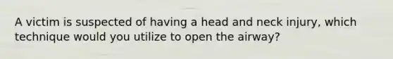 A victim is suspected of having a head and neck injury, which technique would you utilize to open the airway?