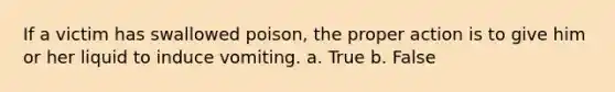 If a victim has swallowed poison, the proper action is to give him or her liquid to induce vomiting. a. True b. False