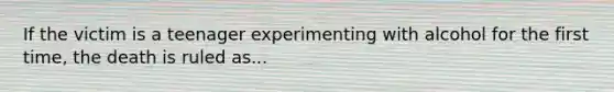 If the victim is a teenager experimenting with alcohol for the first time, the death is ruled as...