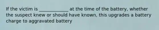 If the victim is _____________ at the time of the battery, whether the suspect knew or should have known, this upgrades a battery charge to aggravated battery