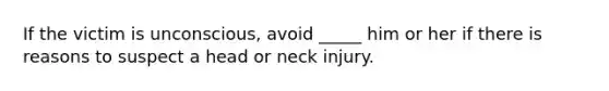 If the victim is unconscious, avoid _____ him or her if there is reasons to suspect a head or neck injury.