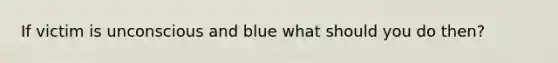 If victim is unconscious and blue what should you do then?