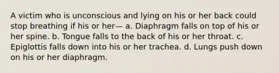 A victim who is unconscious and lying on his or her back could stop breathing if his or her— a. Diaphragm falls on top of his or her spine. b. Tongue falls to the back of his or her throat. c. Epiglottis falls down into his or her trachea. d. Lungs push down on his or her diaphragm.