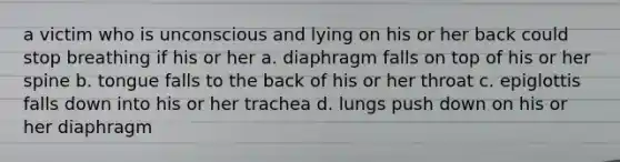 a victim who is unconscious and lying on his or her back could stop breathing if his or her a. diaphragm falls on top of his or her spine b. tongue falls to the back of his or her throat c. epiglottis falls down into his or her trachea d. lungs push down on his or her diaphragm