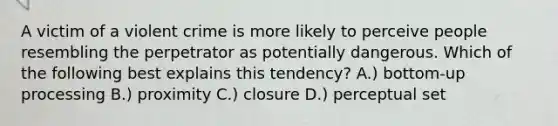 A victim of a violent crime is more likely to perceive people resembling the perpetrator as potentially dangerous. Which of the following best explains this tendency? A.) bottom-up processing B.) proximity C.) closure D.) perceptual set