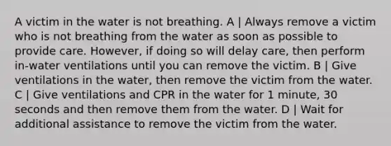 A victim in the water is not breathing. A | Always remove a victim who is not breathing from the water as soon as possible to provide care. However, if doing so will delay care, then perform in-water ventilations until you can remove the victim. B | Give ventilations in the water, then remove the victim from the water. C | Give ventilations and CPR in the water for 1 minute, 30 seconds and then remove them from the water. D | Wait for additional assistance to remove the victim from the water.