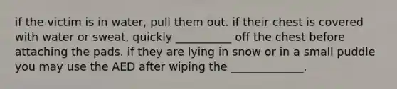 if the victim is in water, pull them out. if their chest is covered with water or sweat, quickly __________ off the chest before attaching the pads. if they are lying in snow or in a small puddle you may use the AED after wiping the _____________.