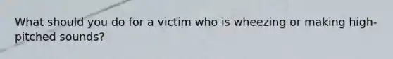 What should you do for a victim who is wheezing or making high-pitched sounds?