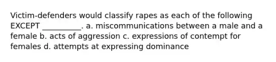 Victim-defenders would classify rapes as each of the following EXCEPT __________. a. miscommunications between a male and a female b. acts of aggression c. expressions of contempt for females d. attempts at expressing dominance