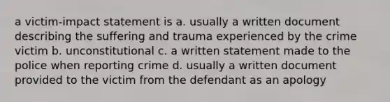 a victim-impact statement is a. usually a written document describing the suffering and trauma experienced by the crime victim b. unconstitutional c. a written statement made to the police when reporting crime d. usually a written document provided to the victim from the defendant as an apology