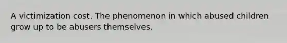 A victimization cost. The phenomenon in which abused children grow up to be abusers themselves.