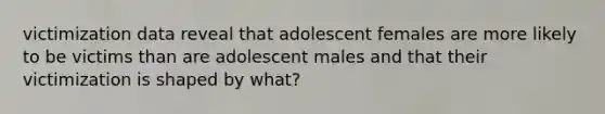 victimization data reveal that adolescent females are more likely to be victims than are adolescent males and that their victimization is shaped by what?