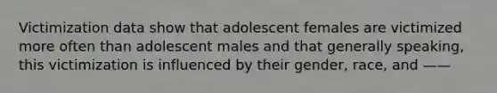 Victimization data show that adolescent females are victimized more often than adolescent males and that generally speaking, this victimization is influenced by their gender, race, and ——