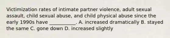 Victimization rates of intimate partner violence, adult sexual assault, child sexual abuse, and child physical abuse since the early 1990s have ___________. A. increased dramatically B. stayed the same C. gone down D. increased slightly