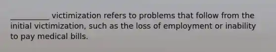 __________ victimization refers to problems that follow from the initial victimization, such as the loss of employment or inability to pay medical bills.
