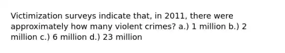 Victimization surveys indicate that, in 2011, there were approximately how many violent crimes? a.) 1 million b.) 2 million c.) 6 million d.) 23 million