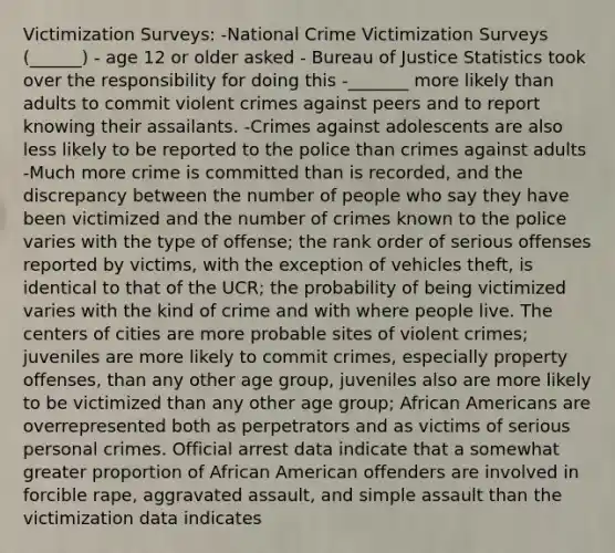 Victimization Surveys: -National Crime Victimization Surveys (______) - age 12 or older asked - Bureau of Justice Statistics took over the responsibility for doing this -_______ more likely than adults to commit violent crimes against peers and to report knowing their assailants. -Crimes against adolescents are also less likely to be reported to the police than crimes against adults -Much more crime is committed than is recorded, and the discrepancy between the number of people who say they have been victimized and the number of crimes known to the police varies with the type of offense; the rank order of serious offenses reported by victims, with the exception of vehicles theft, is identical to that of the UCR; the probability of being victimized varies with the kind of crime and with where people live. The centers of cities are more probable sites of violent crimes; juveniles are more likely to commit crimes, especially property offenses, than any other age group, juveniles also are more likely to be victimized than any other age group; African Americans are overrepresented both as perpetrators and as victims of serious personal crimes. Official arrest data indicate that a somewhat greater proportion of African American offenders are involved in forcible rape, aggravated assault, and simple assault than the victimization data indicates